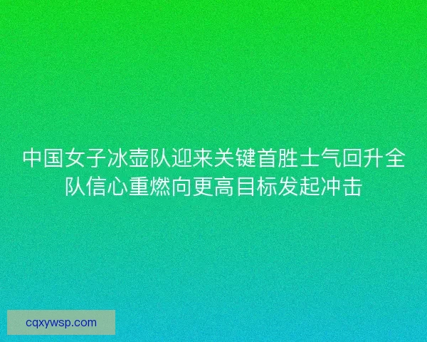 中国女子冰壶队迎来关键首胜士气回升全队信心重燃向更高目标发起冲击