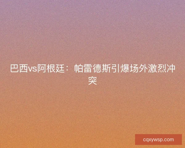 巴西vs阿根廷：帕雷德斯引爆场外激烈冲突