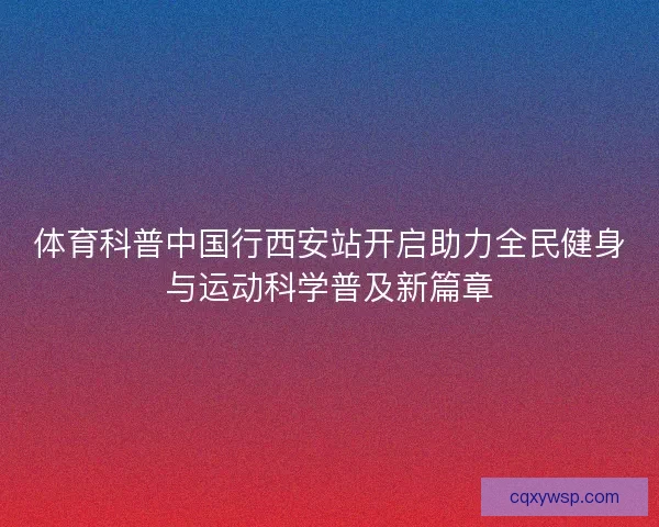 体育科普中国行西安站开启助力全民健身与运动科学普及新篇章