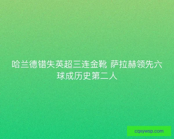 哈兰德错失英超三连金靴 萨拉赫领先六球成历史第二人