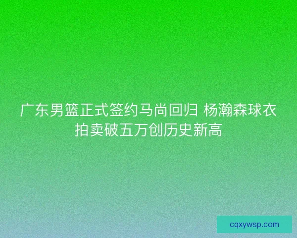 广东男篮正式签约马尚回归 杨瀚森球衣拍卖破五万创历史新高