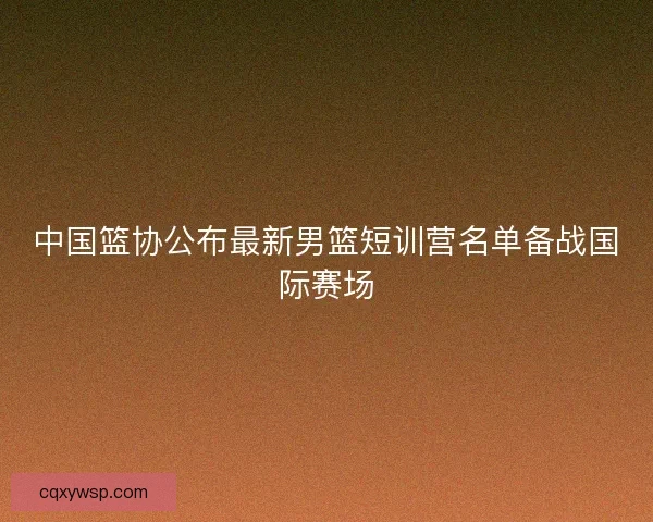 中国篮协公布最新男篮短训营名单备战国际赛场